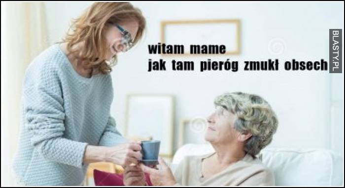 Witam mame jak tam pieróg zmukł osech