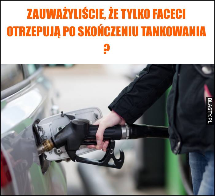 Zauważyliście, że tylko faceci otrzepują po skończeniu tankowania ?