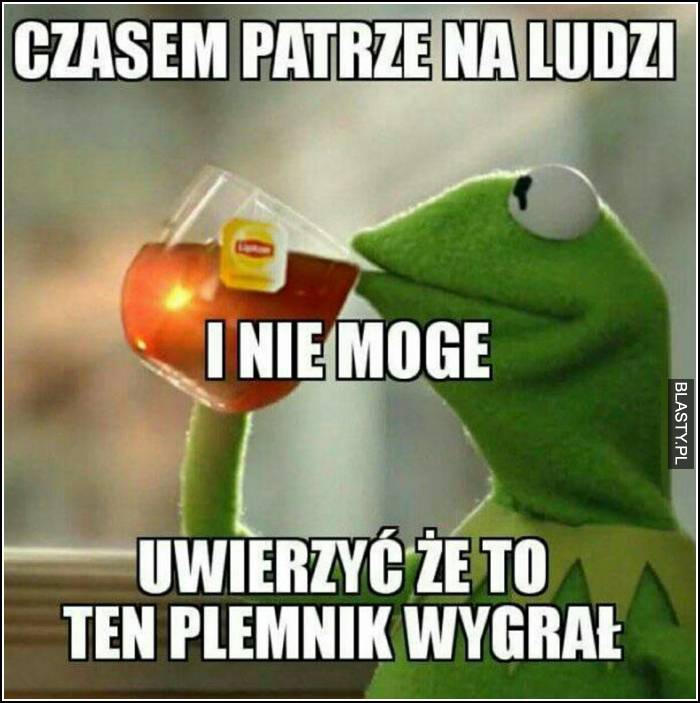 Czasem patrzę na ludzi i nie mogę uwierzyć, że to ten plemnik wygrał