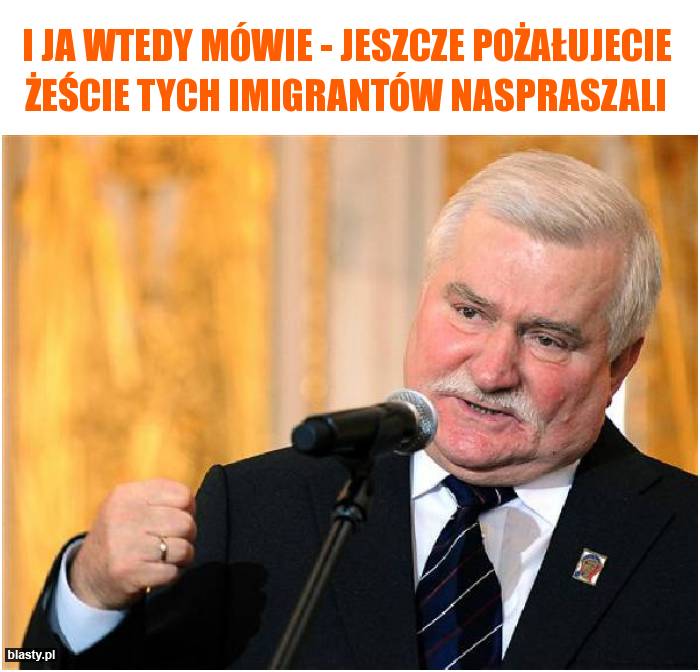 I ja wtedy mówie - jeszcze pożałujecie żeście tych imigrantów naspraszali