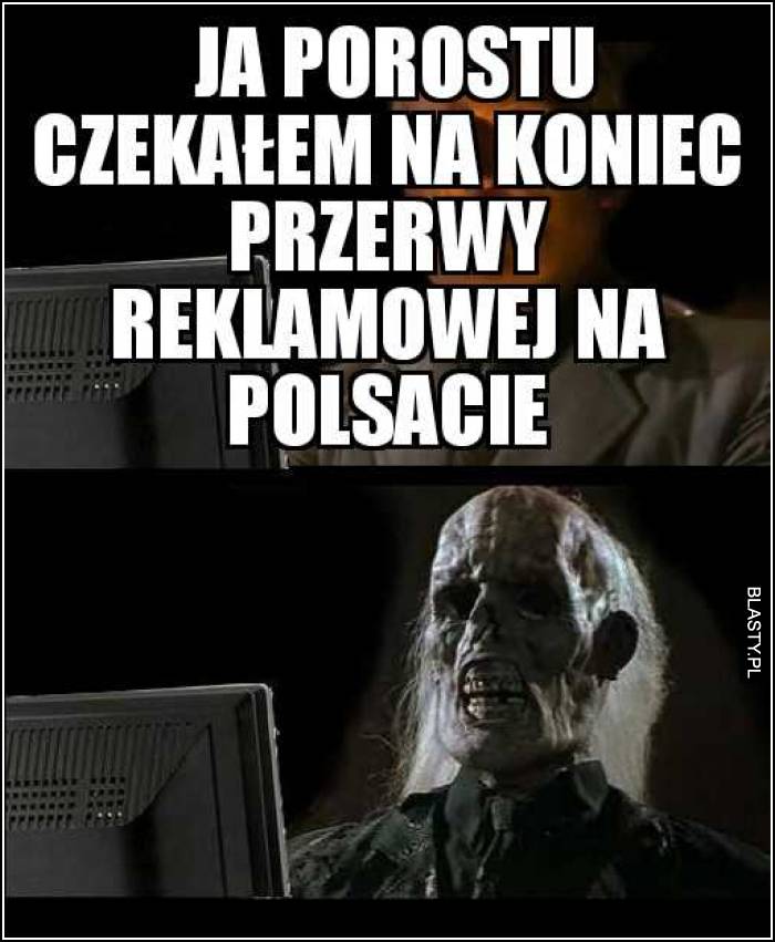 Ja po prostu czekam na koniec przerwy reklamowej na polsacie