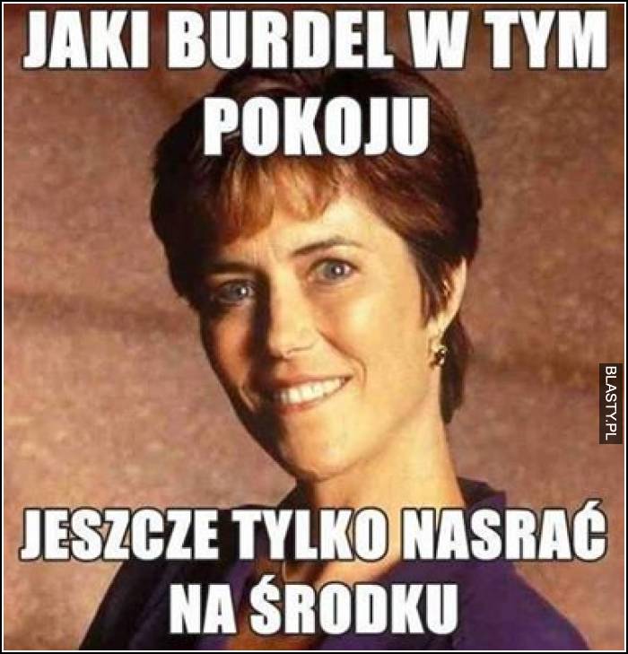 Jaki burdel w tym pokoju jeszcze tylko nasrać na środku