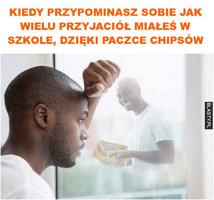 Kiedy przypominasz sobie jak wielu przyjaciół miałeś w szkole, dzięki paczce chipsów