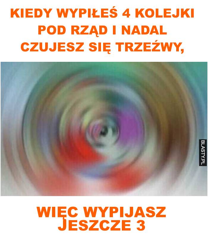 Kiedy wypiłeś 4 kolejki pod rząd i nadal czujesz się trzeźwy, więc wypijasz jeszcze 3