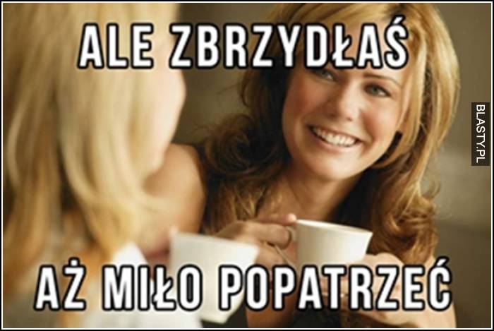 ale zbrzydłaś, aż miło popatrzeć