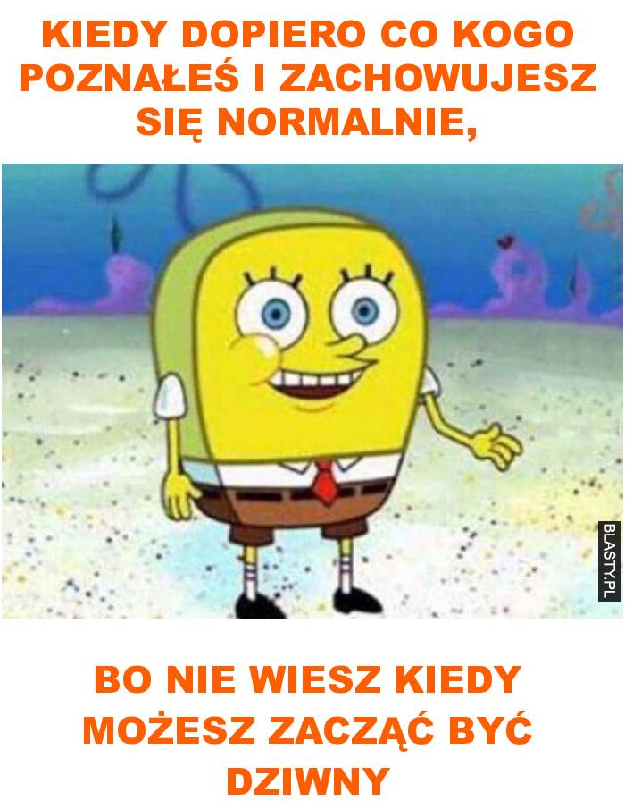 kiedy dopiero co kogo poznałeś i zachowujesz się normalnie,