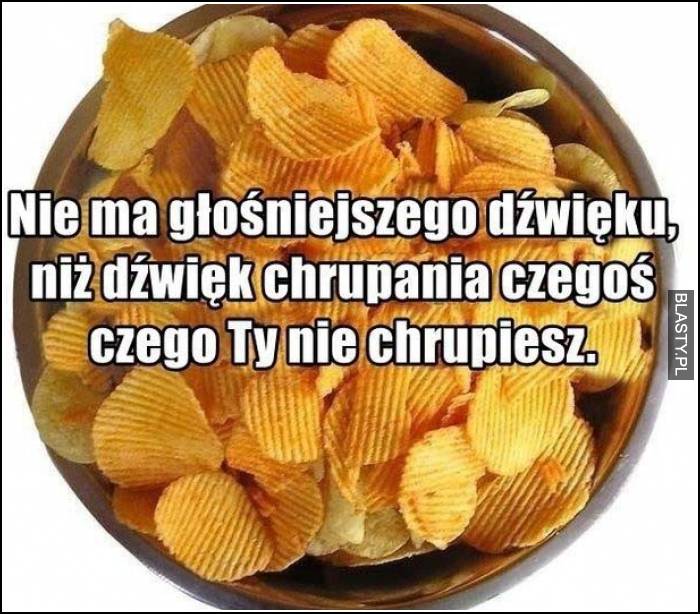 nie ma głośniejszego dźwięku niż dźwięk chrupania chipsów