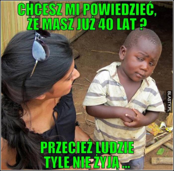 chcesz mi powiedzieć, że masz 40 lat?