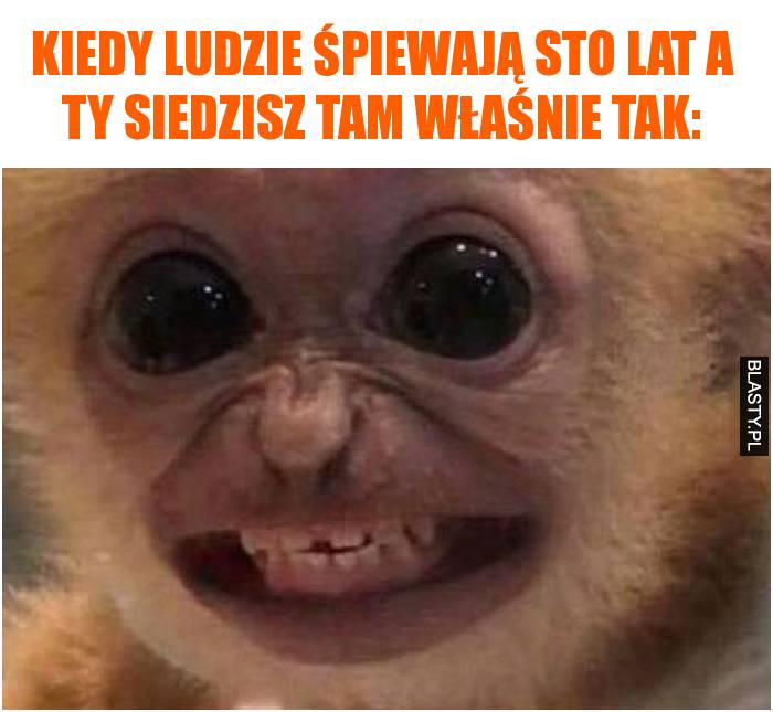 Kiedy ludzie śpiewają sto lat a Ty siedzisz tam właśnie tak