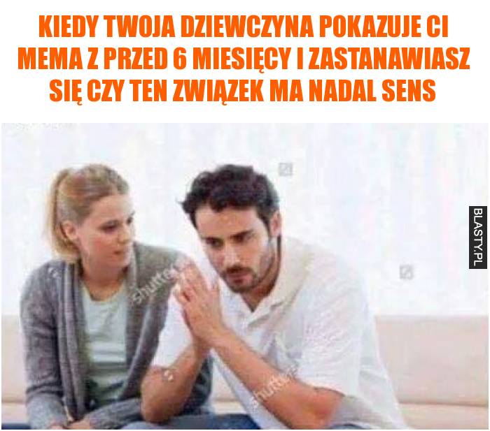 Kiedy Twoja dziewczyna pokazuje Ci mema z przed 6 miesięcy i zastanawiasz się czy ten związek ma nadal sens