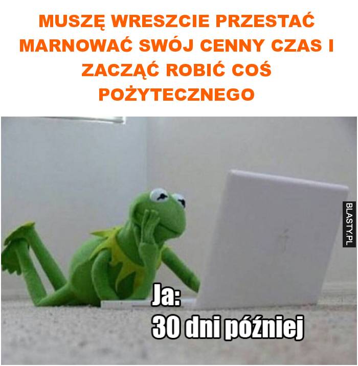 Muszę wreszcie przestać marnować swój cenny czas i zacząć robić coś pożytecznego