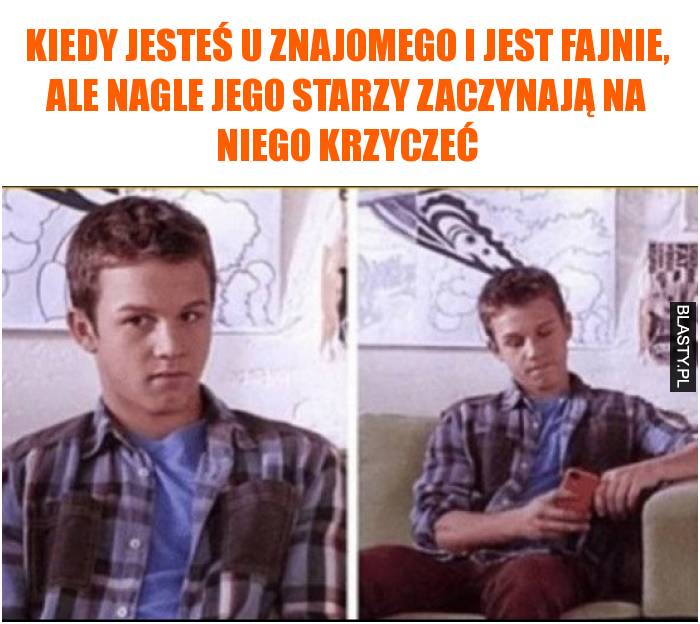 Kiedy jesteś u znajomego i jest fajnie, ale nagle jego starzy zaczynają na niego krzyczeć