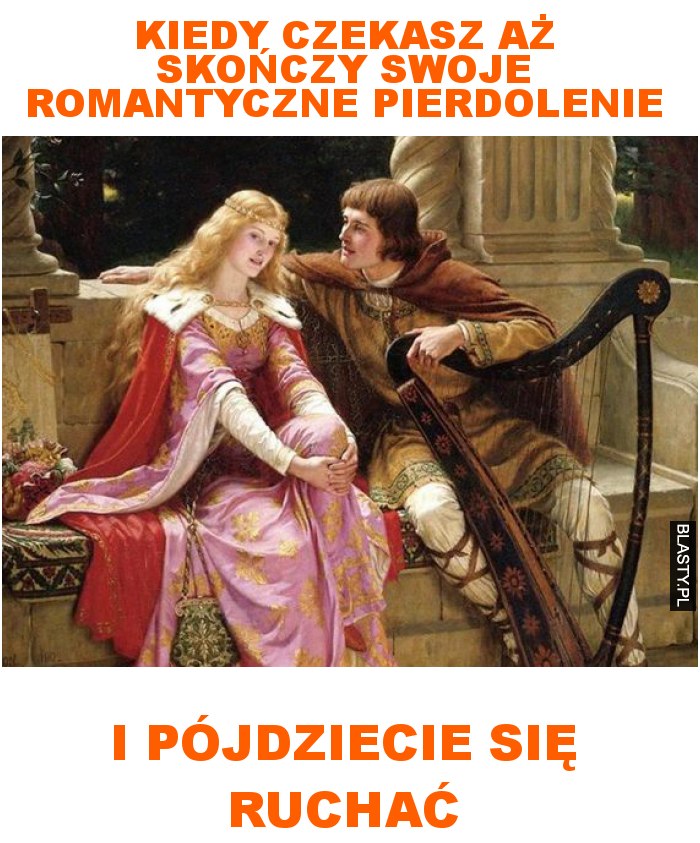 kiedy czekasz aż skończy swoje romantyczne pierdolenie