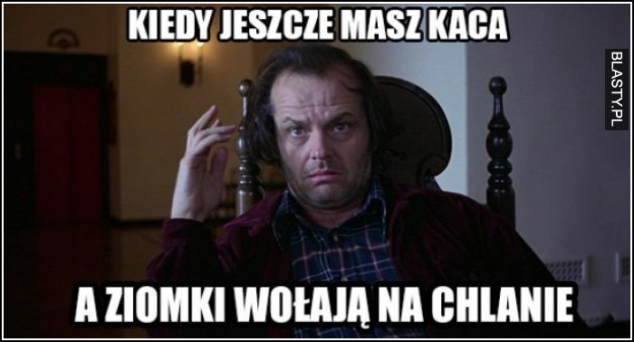 kiedy jeszcze masz kaca, a ziomki wołają na chwilę