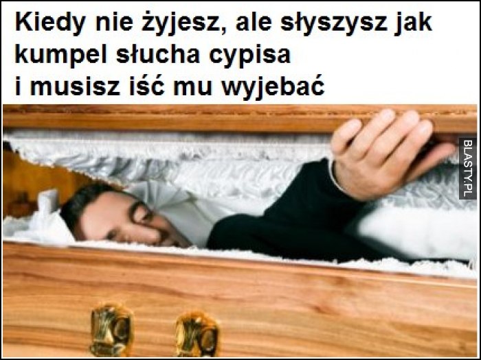 Kiedy nie żyjesz ale słyszysz jak kumpel słucha cypisa