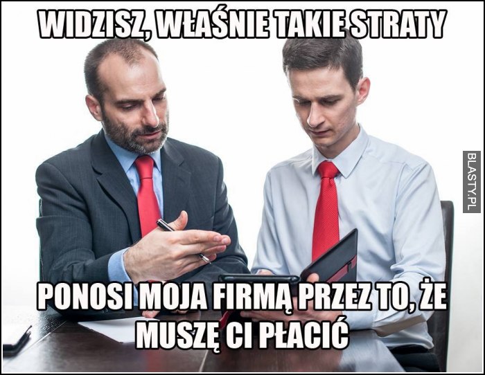 widzisz, właśnie takie straty ponosi moja firma przez to, że muszę ci placić