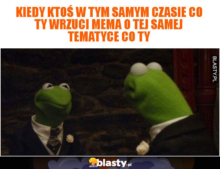 Kiedy ktoś w tym samym czasie co Ty wrzuci mema o tej samej