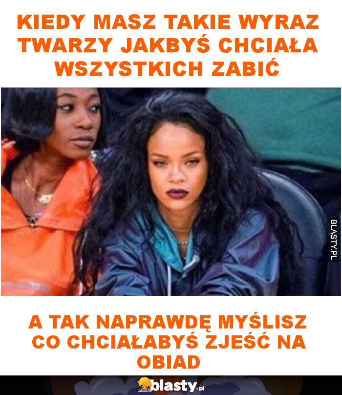 Kiedy masz takie wyraz twarzy jakbyś chciała wszystkich zabić