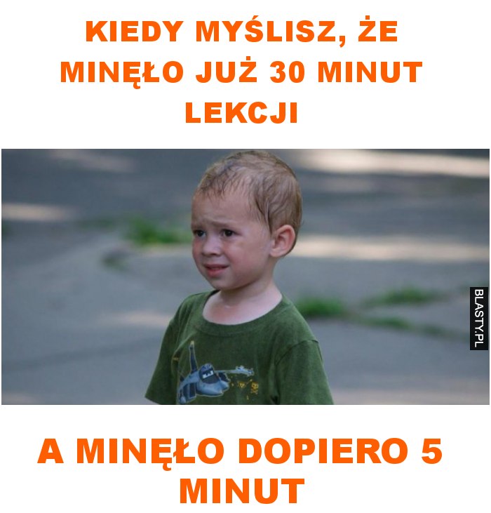 Kiedy myślisz, że minęło już 30 minut lekcji a minęło dopiero 5 minut