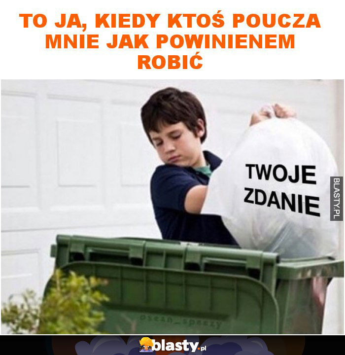 To ja, kiedy ktoś poucza mnie jak powinienem robić