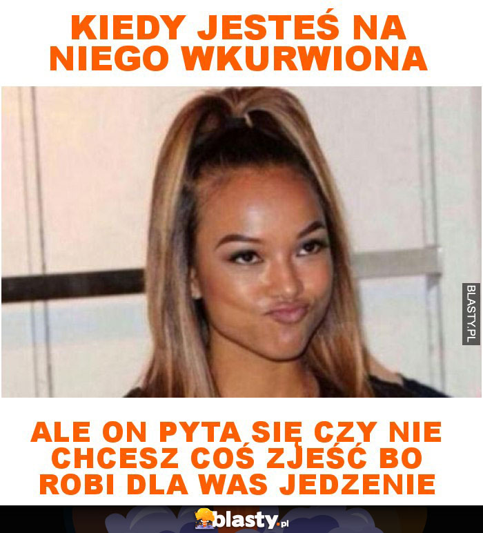 Kiedy jesteś na niego wkurwiona ale on pyta się czy nie chcesz coś zjeść bo robi dla was jedzenie