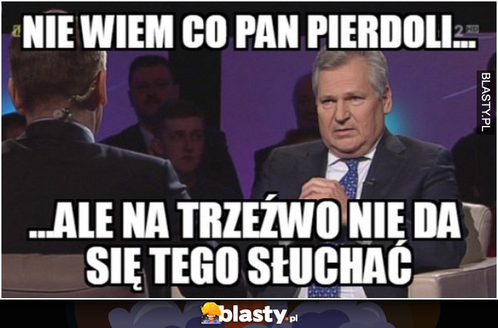 Nie wiem co Pan pierdoli, ale na trzeźwo nie da się tego słuchać