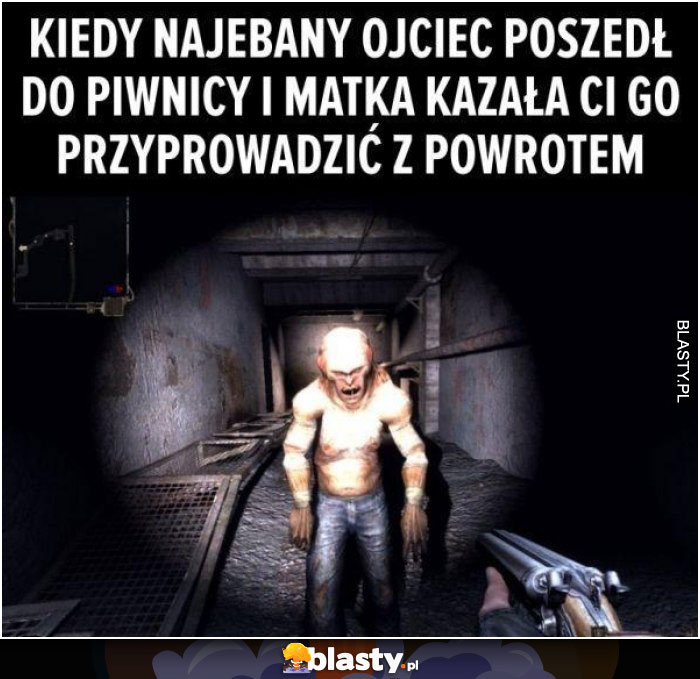 Kiedy najebany ojciec poszedł do piwnicy i matka kazała Ci go przyprowadzić spowrotem