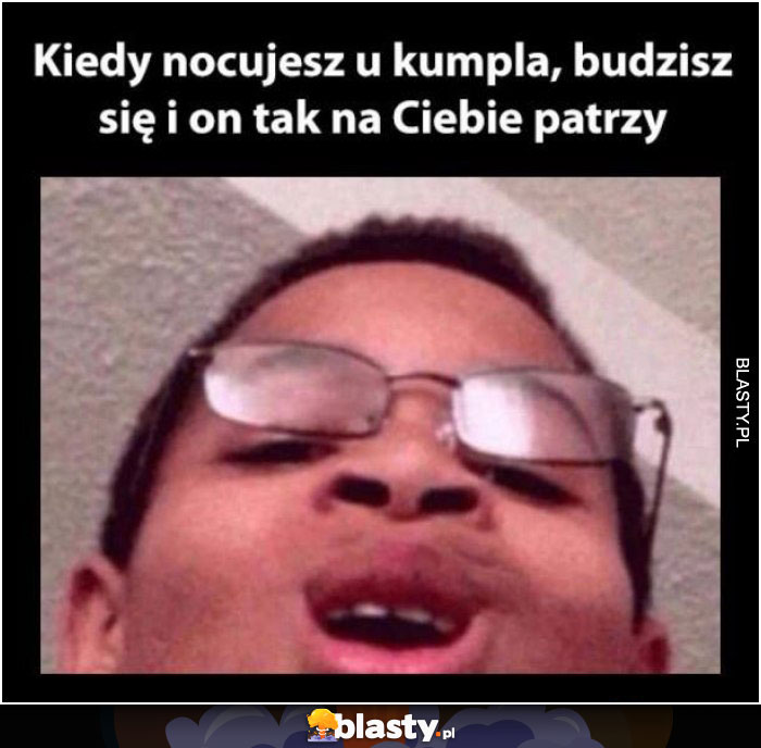 Kiedy nocujesz u kumpla budzisz się a on tak na Ciebie patrzy