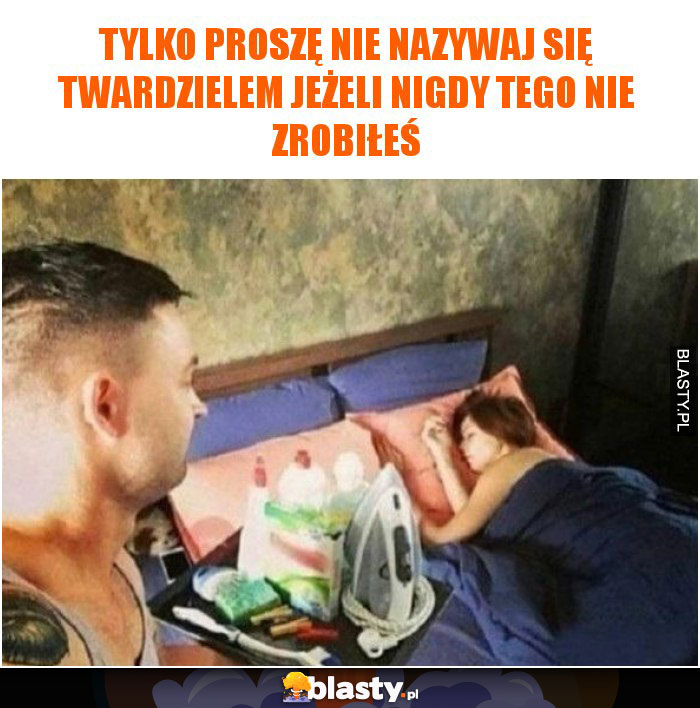 Tylko proszę nie nazywaj się twardzielem jeżeli nigdy tego nie zrobiłeś