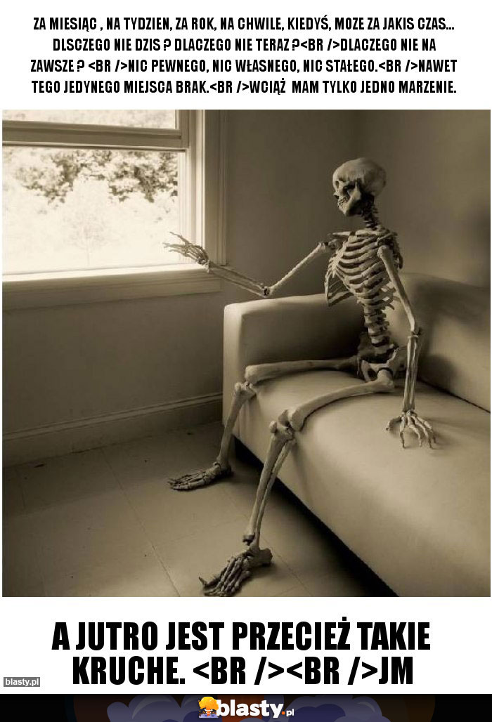 Za miesiąc , na tydzien, za rok, na chwile, kiedyś, moze za jakis czas... Dlsczego nie dzis ? Dlaczego nie teraz ?
Dlaczego nie na zawsze ? 
Nic pewnego, nic własnego, nic stałego.
Nawet tego jedynego miejsca brak.
Wciąż  mam tylko jedno marzenie.