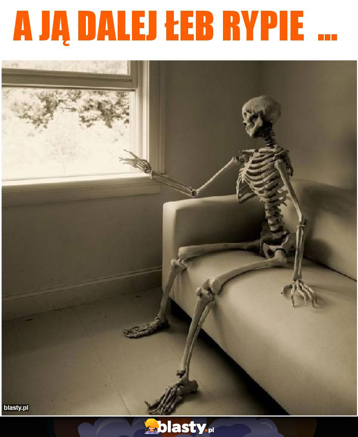 A ją dalej łeb rypie  ...