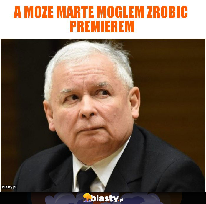 a moze marte moglem zrobic premierem