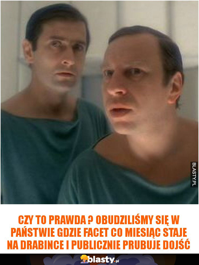 Czy to prawda ? obudziliśmy się w państwie gdzie facet co miesiąc staje na drabince i publicznie prubuje dojść