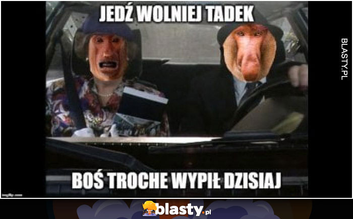 Jedź wolniej tadek boś trochę wypił dzisiaj