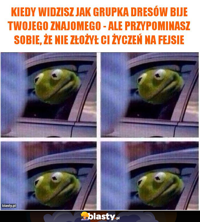 Kiedy widzisz jak grupka dresów bije Twojego znajomego - ale przypominasz sobie, że nie złożył Ci życzeń na fejsie