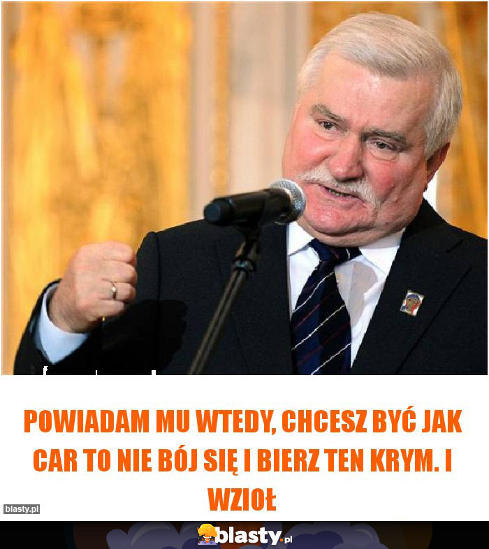 Powiadam mu wtedy, chcesz być jak car to nie bój się i bierz ten Krym. I wzioł Powiadam mu wtedy, chcesz być jak car to nie bój się i bierz ten Krym. I wzioł