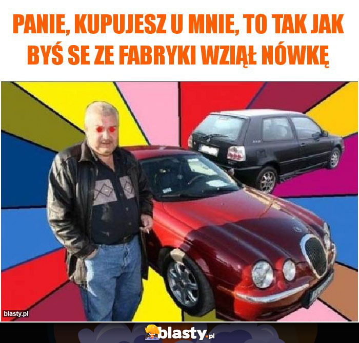 panie, kupujesz u mnie, to tak jak byś se ze fabryki wziął nówkę panie, kupujesz u mnie, to tak jak byś se ze fabryki wziął nówkę