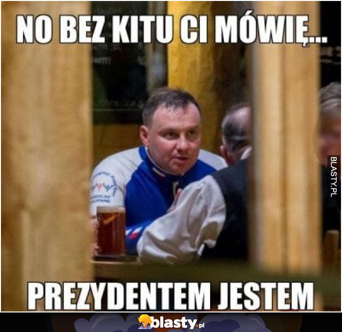 No bez kitu Ci mówię .. prezydentem jestem