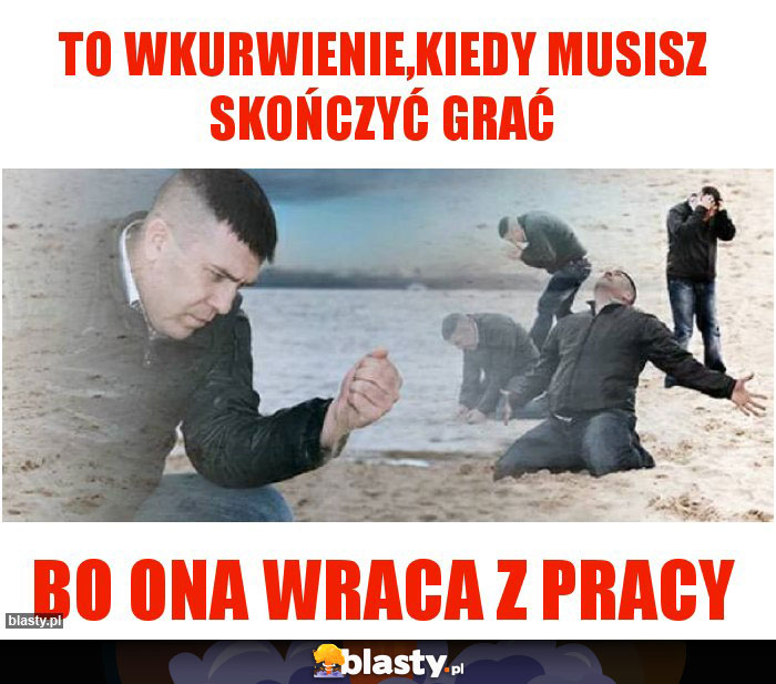 To wkurwienie,kiedy musisz skończyć grać To wkurwienie,kiedy musisz skończyć grać