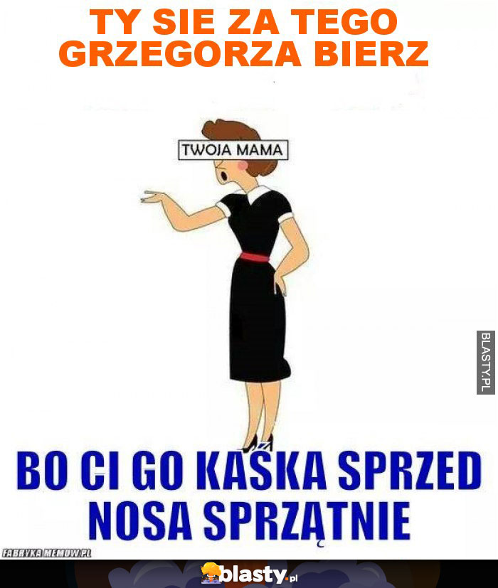 TY SIE ZA TEGO GRZEGORZA BIERZ TY SIE ZA TEGO GRZEGORZA BIERZ