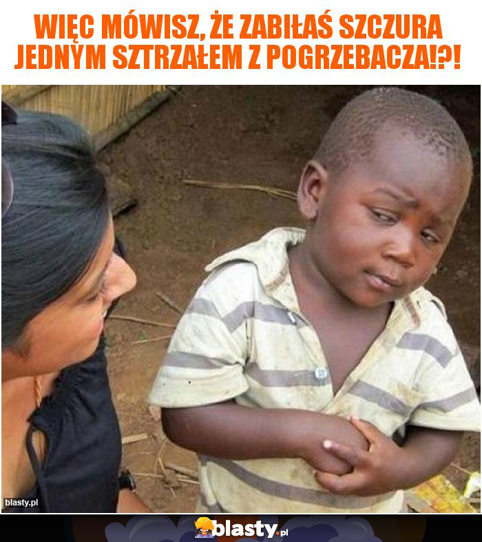 Więc mówisz, że zabiłaś szczura jednym sztrzałem z pogrzebacza!?! Więc mówisz, że zabiłaś szczura jednym sztrzałem z pogrzebacza!?!