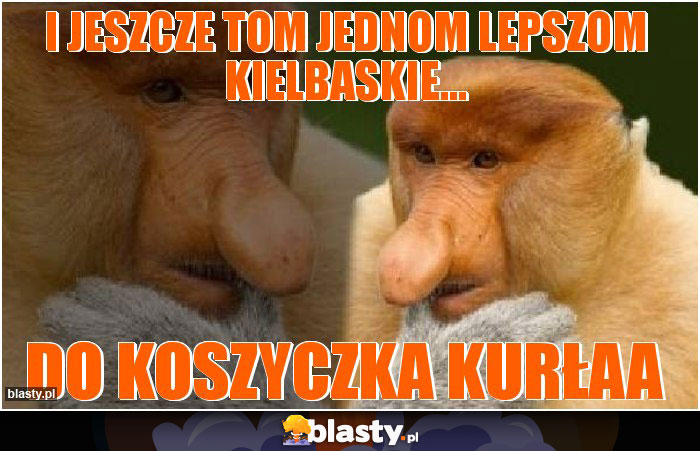 I jeszcze tom jednom lepszom kielbaskie... I jeszcze tom jednom lepszom kielbaskie...
