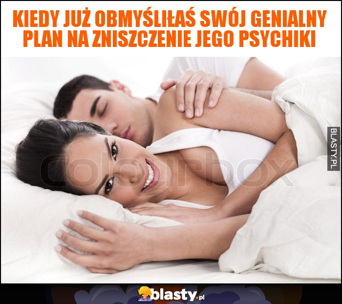 kiedy już obmyśliłaś swój genialny plan na zniszczenie jego psychiki