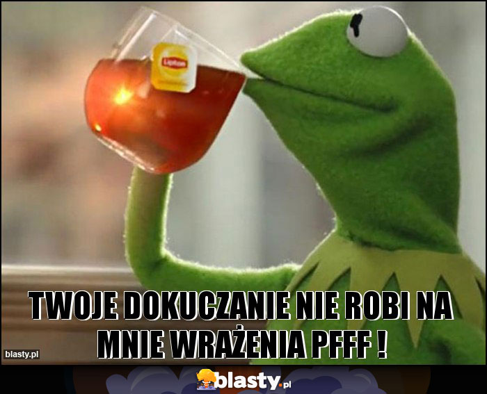 Twoje dokuczanie nie robi na mnie wrażenia pfff ! Twoje dokuczanie nie robi na mnie wrażenia pfff !