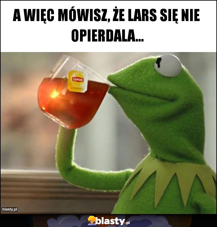 A więc mówisz, że Lars się nie opierdala... A więc mówisz, że Lars się nie opierdala...