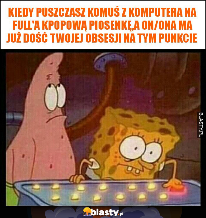 Kiedy puszczasz komuś z komputera na full'a kpopową piosenkę,a on/ona ma już dość twojej obsesji na tym punkcie