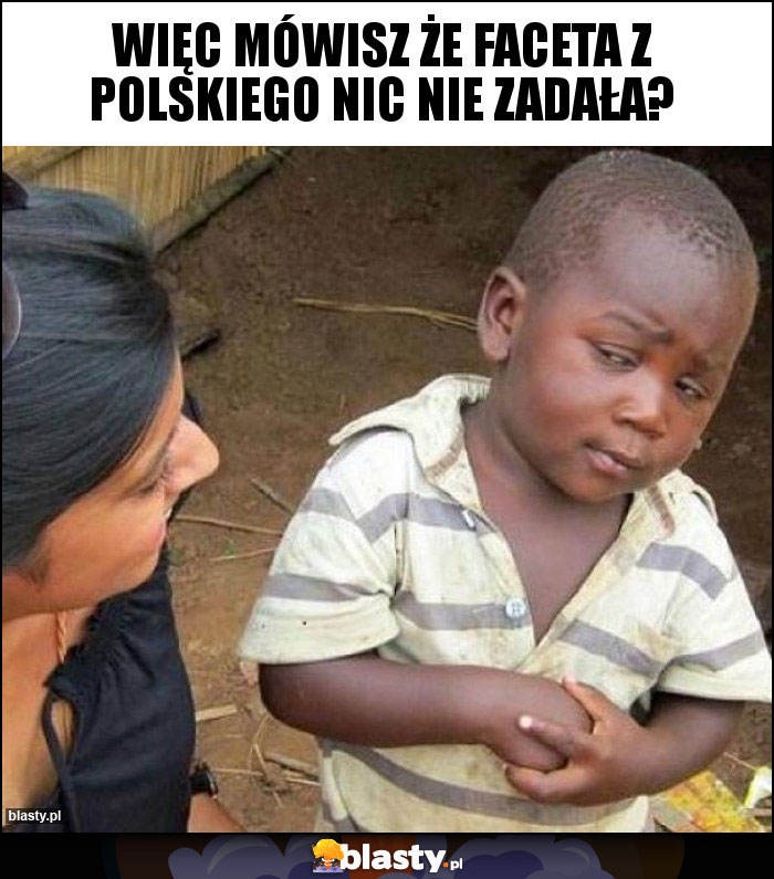 Więc mówisz że faceta z polskiego nic nie zadała?