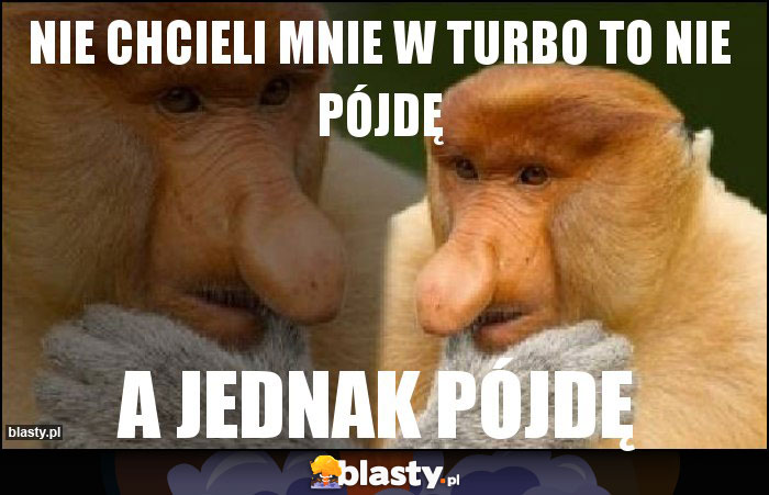 Nie chcieli mnie w turbo to nie pójdę Nie chcieli mnie w turbo to nie pójdę