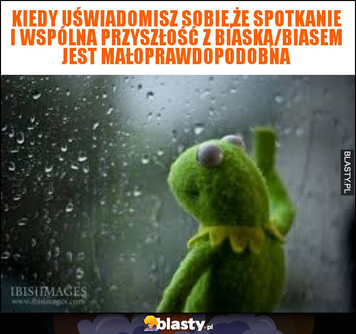 Kiedy uświadomisz sobie,że spotkanie i wspólna przyszłość z biaską/biasem jest małoprawdopodobna Kiedy uświadomisz sobie,że spotkanie i wspólna przyszłość z biaską/biasem jest małoprawdopodobna