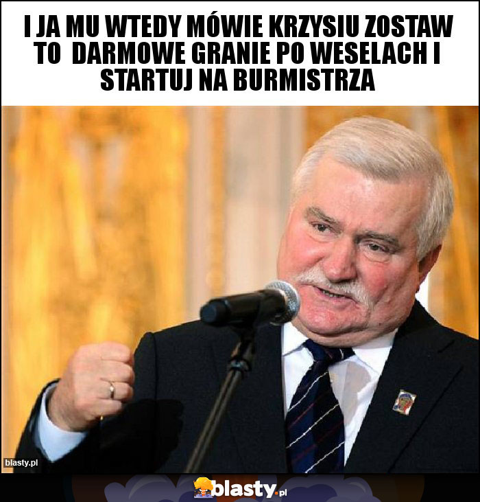 I ja mu wtedy mówie Krzysiu zostaw to darmowe granie po weselach i startuj na burmistrza I ja mu wtedy mówie Krzysiu zostaw to darmowe granie po weselach i startuj na burmistrza
